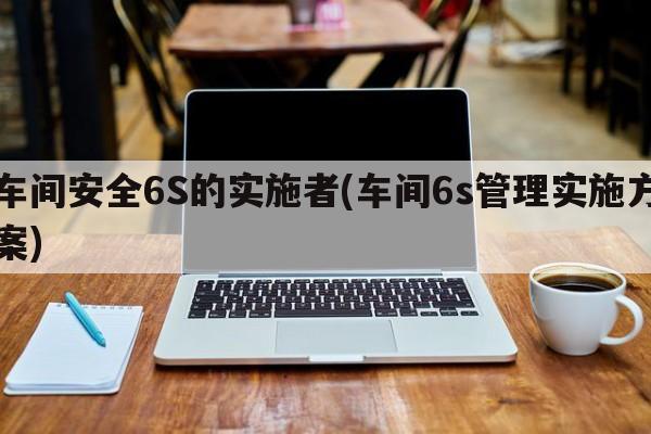 车间安全6S的实施者(车间6s管理实施方案)